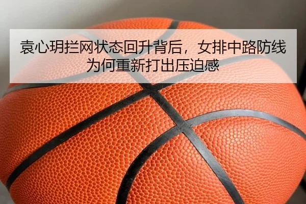 袁心玥拦网状态回升背后，女排中路防线为何重新打出压迫感